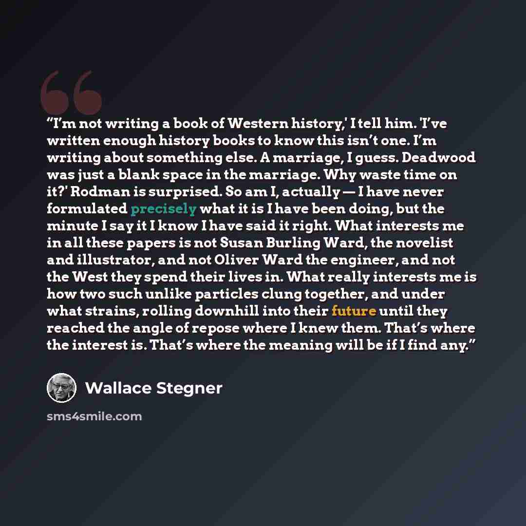 “I’m not writing a book of Western history,' I tell him. 'I’ve written enough history books to know this isn’t one. I’m writing about something else. A marriage, I guess. Deadwood was just a blank space in the marriage. Why waste time on it?' Rodman is surprised. So am I, actually — I have never…” quote by Wallace Stegner