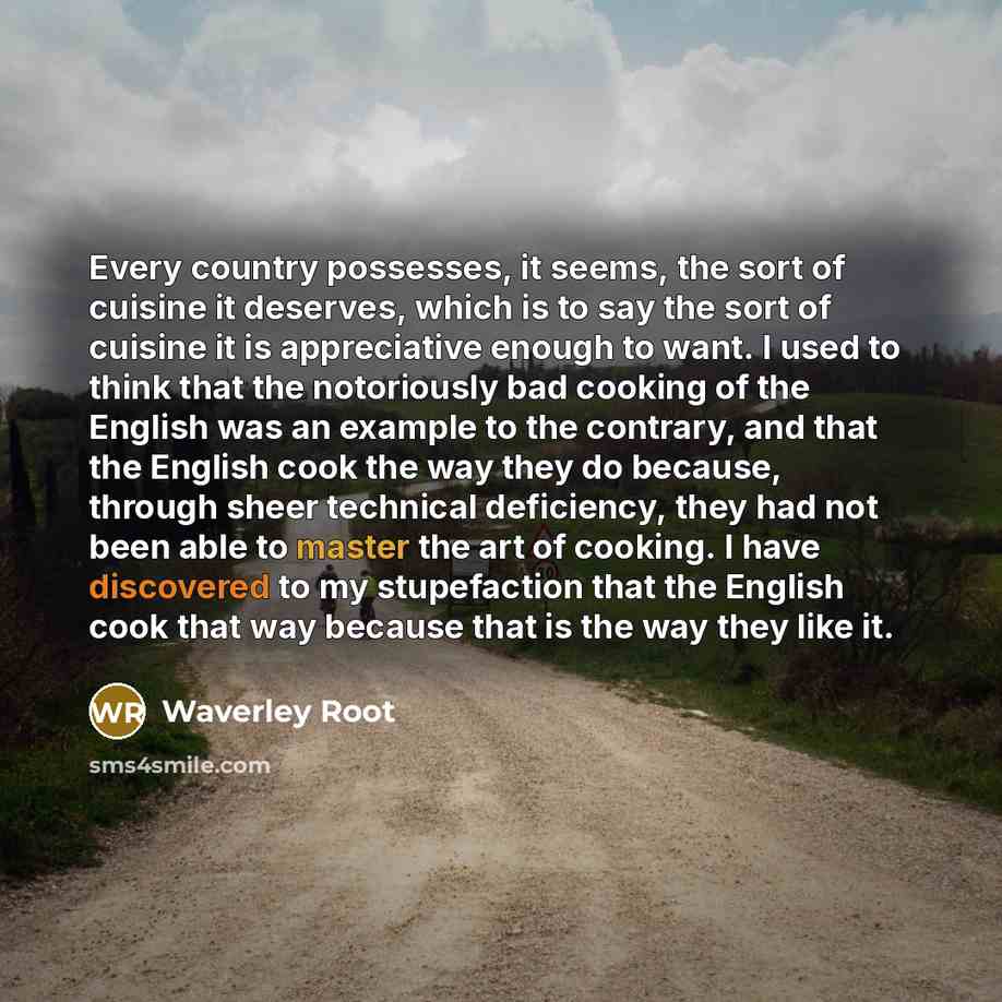 “Every country possesses, it seems, the sort of cuisine it deserves, which is to say the sort of cuisine it is appreciative enough to want. I used to think that the notoriously bad cooking of the English was an example to the contrary, and that the English cook the way they do because, through…” quote by Waverley Root