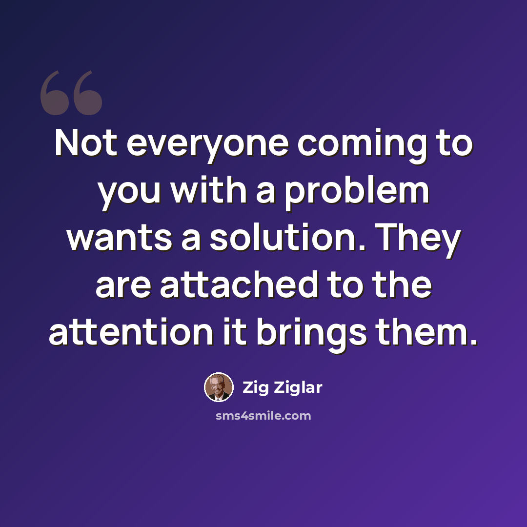 “Not everyone coming to you with a problem wants a solution. They are attached to the attention it brings them.” quote by Zig Ziglar