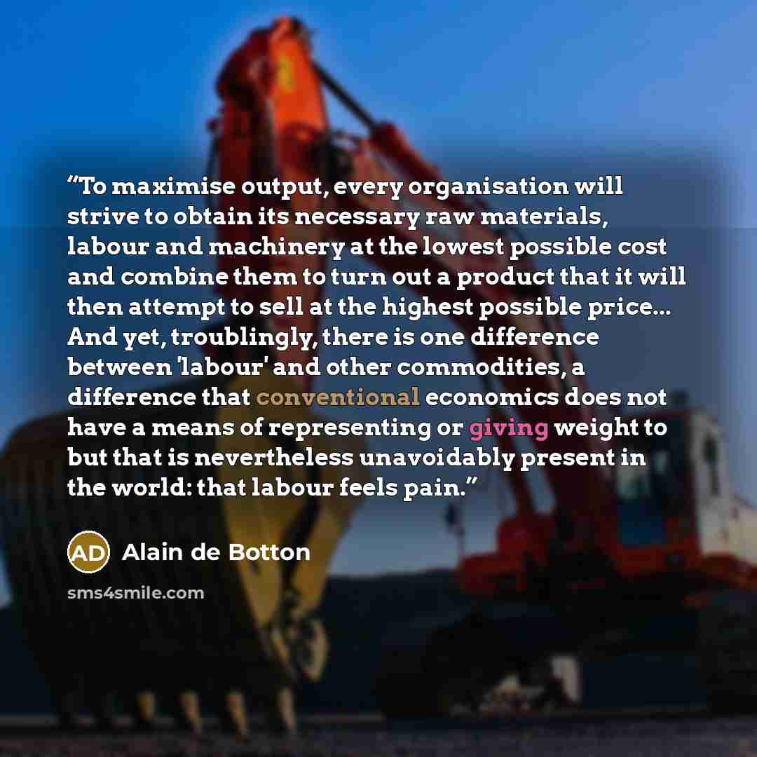 “To maximise output, every organisation will strive to obtain its necessary raw materials, labour and machinery at the lowest possible cost and combine them to turn out a product that it will then attempt to sell at the highest possible price... And yet, troublingly, there is one difference between…” quote by Alain de Botton