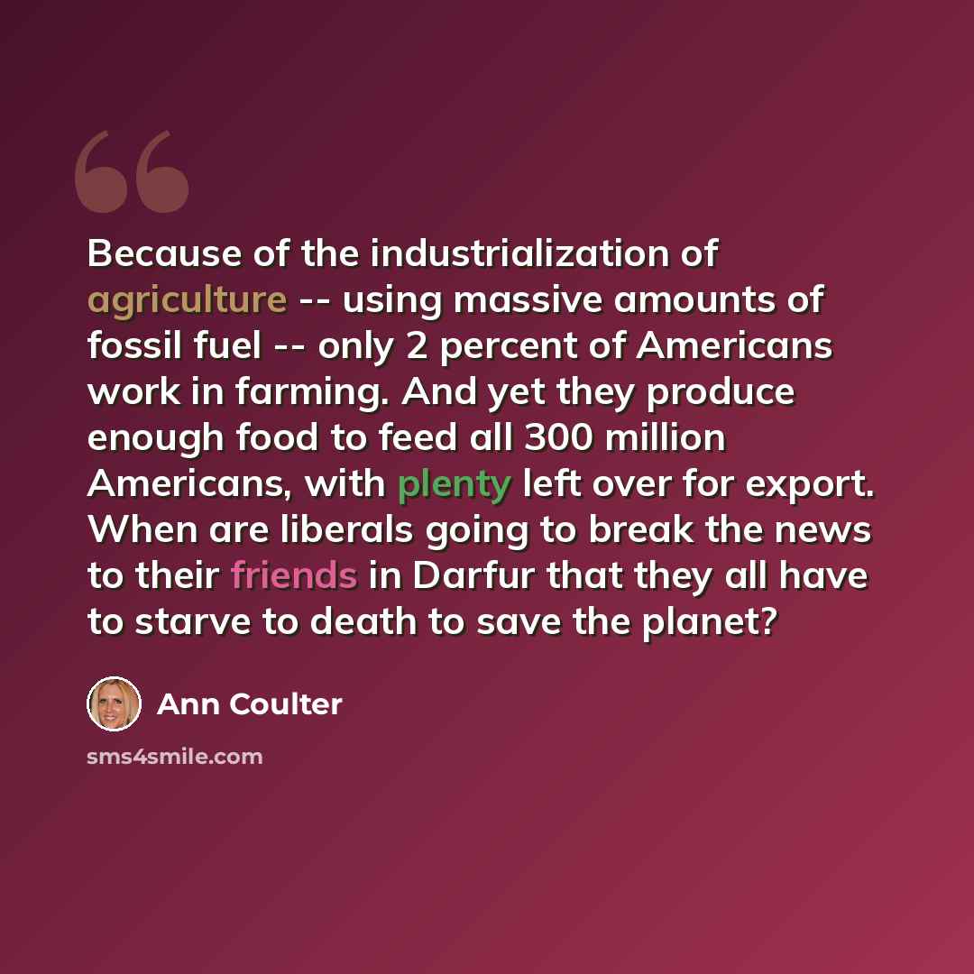 “Because of the industrialization of agriculture -- using massive amounts of fossil fuel -- only 2 percent of Americans work in farming. And yet they produce enough food to feed all 300 million Americans, with plenty left over for export. When are liberals going to break the news to their friends…” quote by Ann Coulter