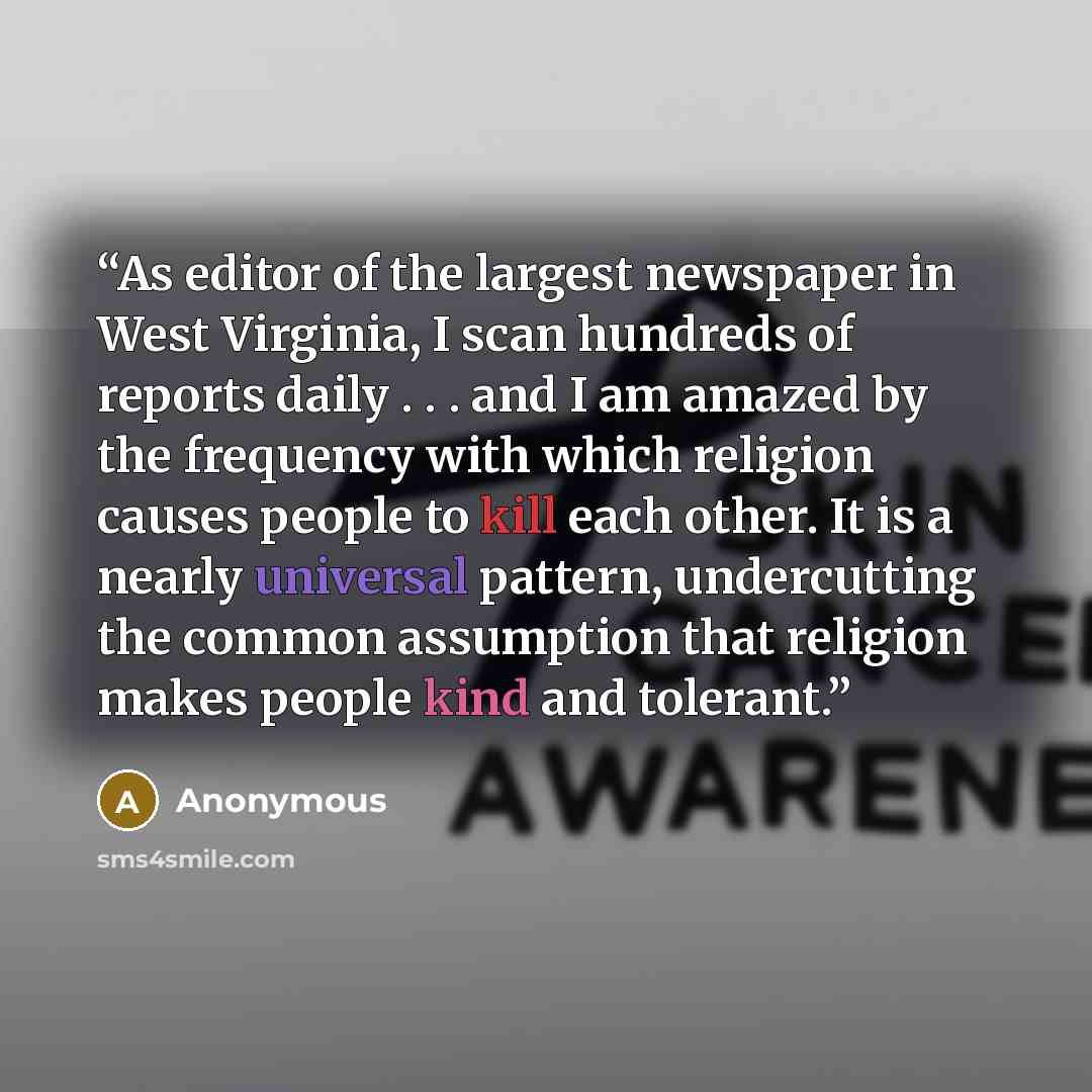 “As editor of the largest newspaper in West Virginia, I scan hundreds of reports daily . . . and I am amazed by the frequency with which religion causes people to kill each other. It is a nearly universal pattern, undercutting the common assumption that religion makes people kind and tolerant.” quote by Anonymous