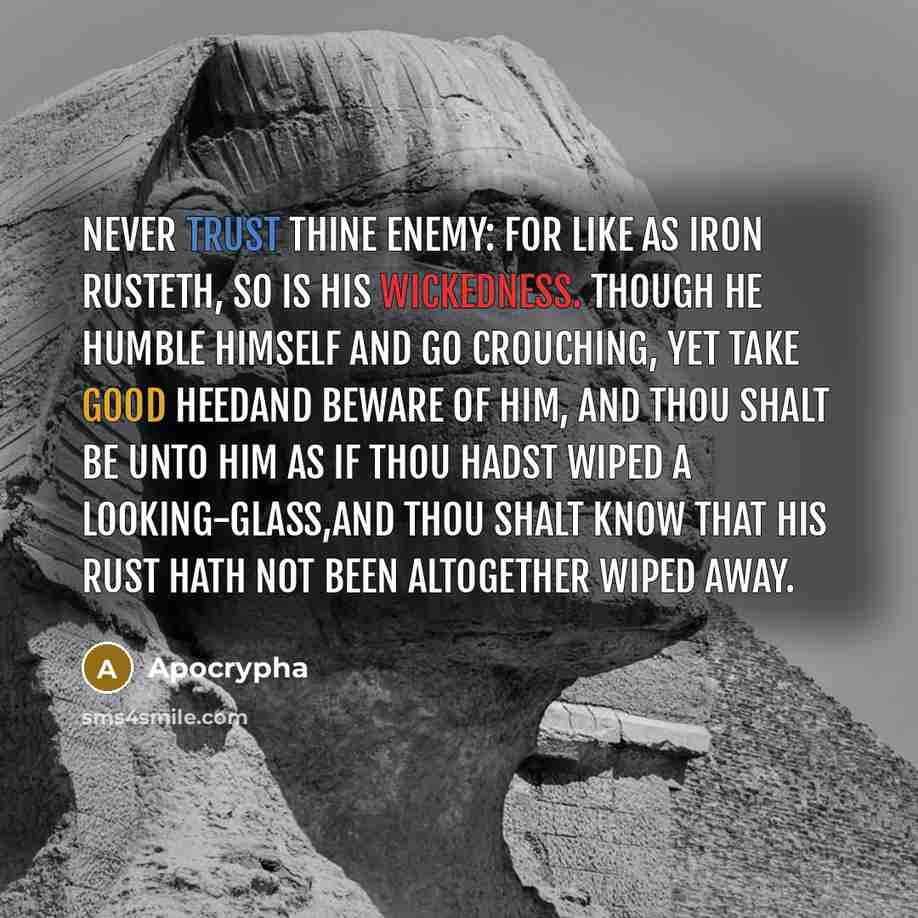 “Never trust thine enemy: for like as iron rusteth, so is his wickedness. Though he humble himself and go crouching, yet take good heedand beware of him, and thou shalt be unto him as if thou hadst wiped a looking-glass,and thou shalt know that his rust hath not been altogether wiped away.” quote by Apocrypha