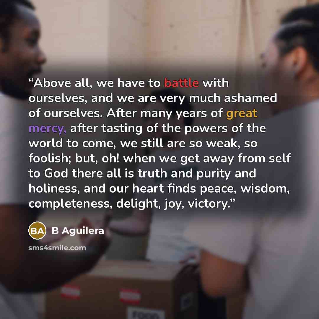 “Above all, we have to battle with ourselves, and we are very much ashamed of ourselves. After many years of great mercy, after tasting of the powers of the world to come, we still are so weak, so foolish; but, oh! when we get away from self to God there all is truth and purity and holiness, and…” quote by B Aguilera