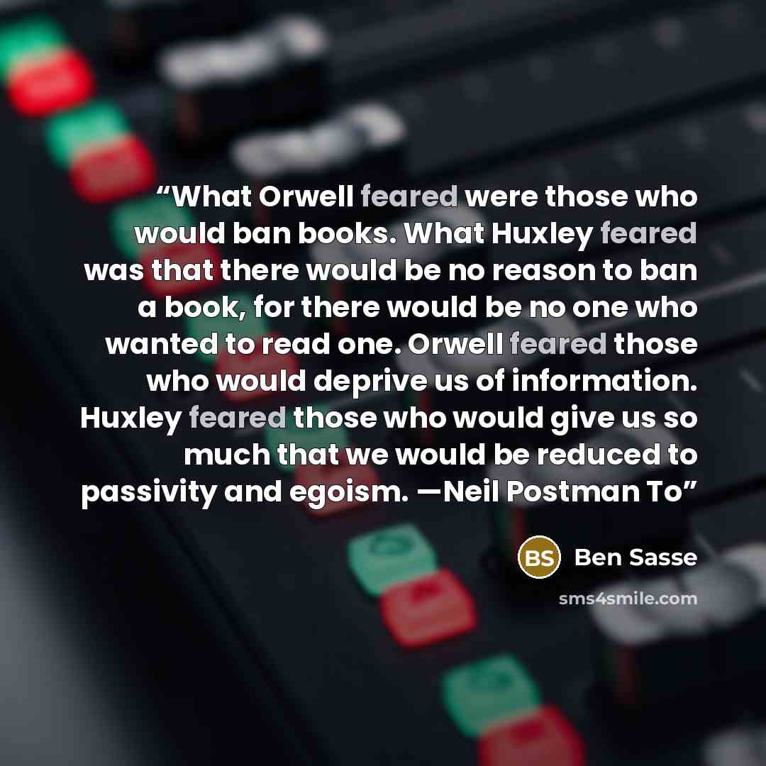 “What Orwell feared were those who would ban books. What Huxley feared was that there would be no reason to ban a book, for there would be no one who wanted to read one. Orwell feared those who would deprive us of information. Huxley feared those who would give us so much that we would be reduced…” quote by Ben Sasse