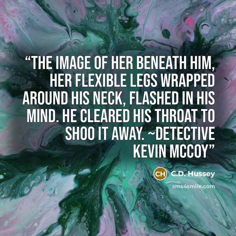 “The image of her beneath him, her flexible legs wrapped around his neck, flashed in his mind. He cleared his throat to shoo it away. ~Detective Kevin McCoy” quote by C.D. Hussey