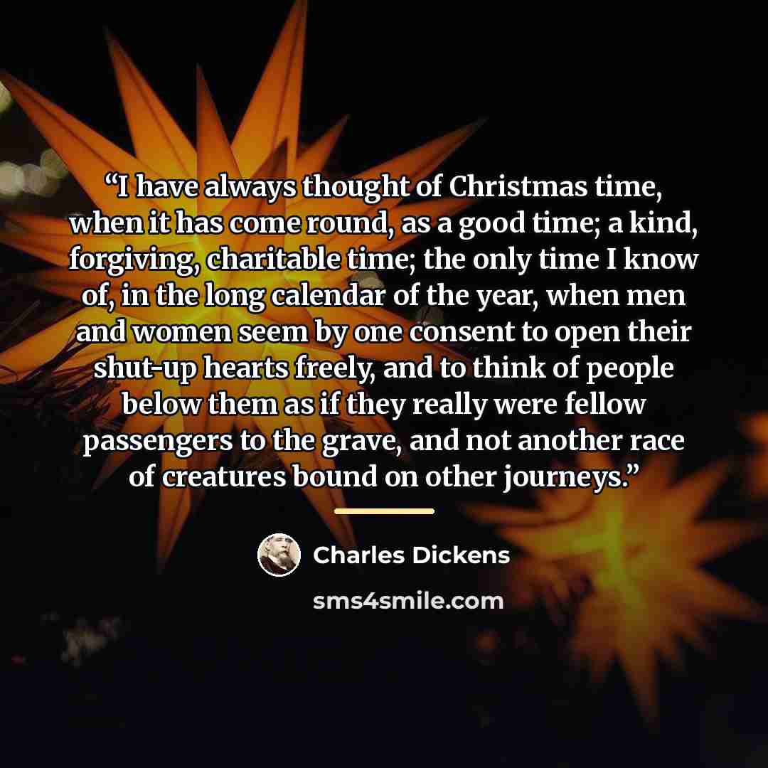 “I have always thought of Christmas time, when it has come round, as a good time; a kind, forgiving, charitable time; the only time I know of, in the long calendar of the year, when men and women seem by one consent to open their shut-up hearts freely, and to think of people below them as if they…” quote by Charles Dickens