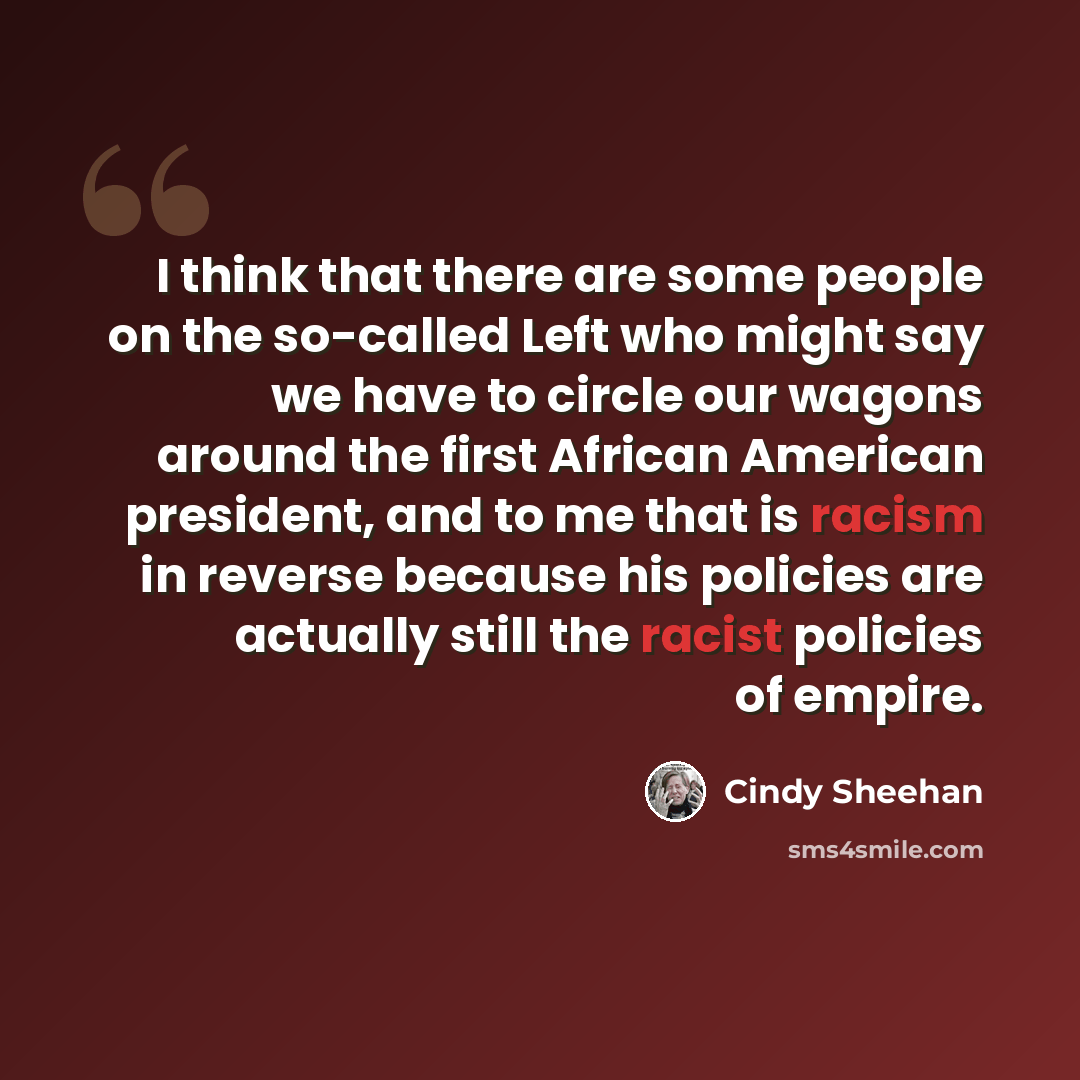 “I think that there are some people on the so-called Left who might say we have to circle our wagons around the first African American president, and to me that is racism in reverse because his policies are actually still the racist policies of empire.” quote by Cindy Sheehan
