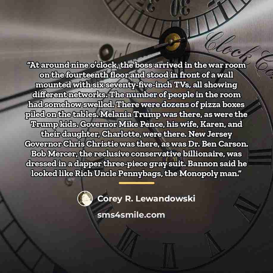 “At around nine o’clock, the boss arrived in the war room on the fourteenth floor and stood in front of a wall mounted with six seventy-five-inch TVs, all showing different networks. The number of people in the room had somehow swelled. There were dozens of pizza boxes piled on the tables. Melania…” quote by Corey R. Lewandowski