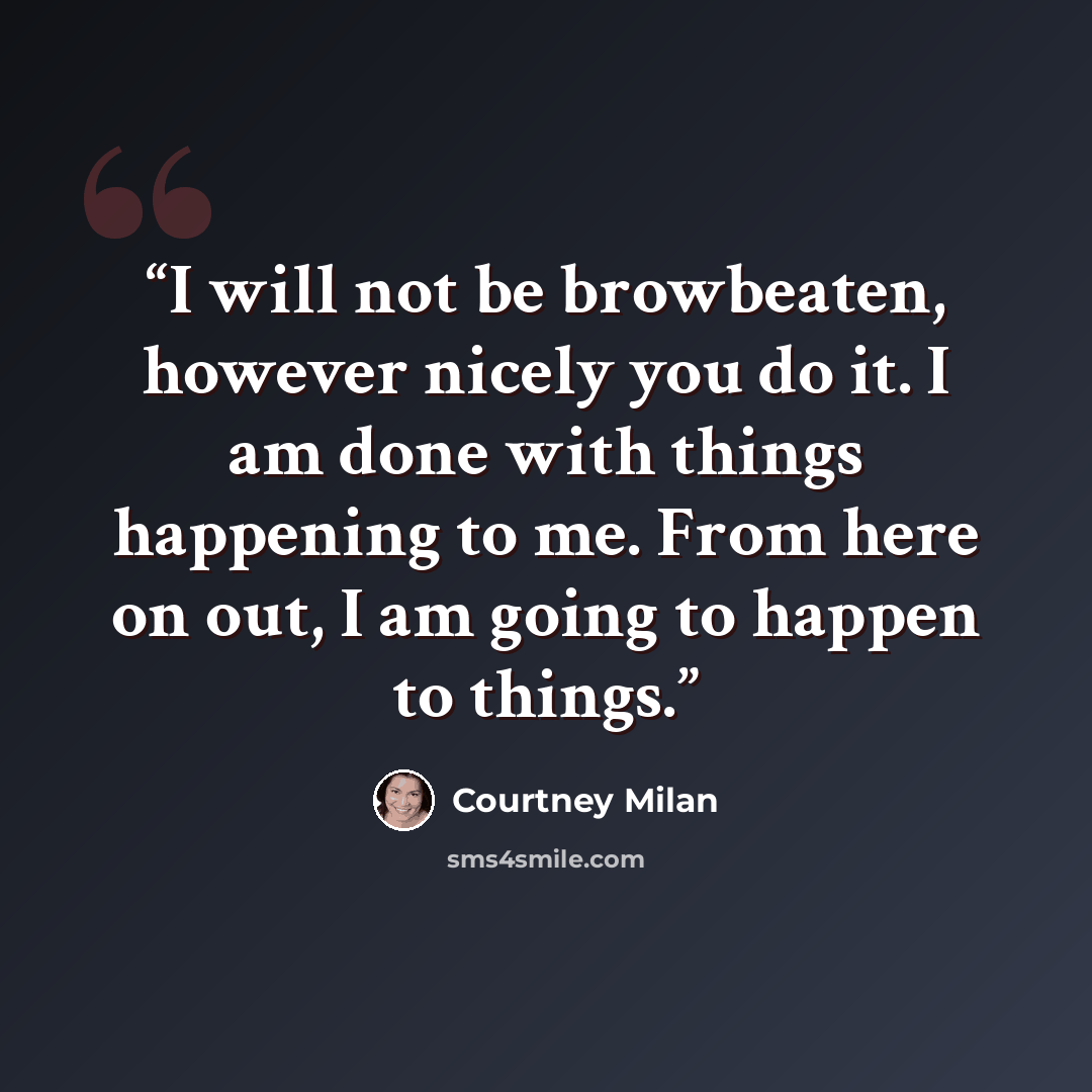 “I will not be browbeaten, however nicely you do it. I am done with things happening to me. From here on out, I am going to happen to things.” quote by Courtney Milan