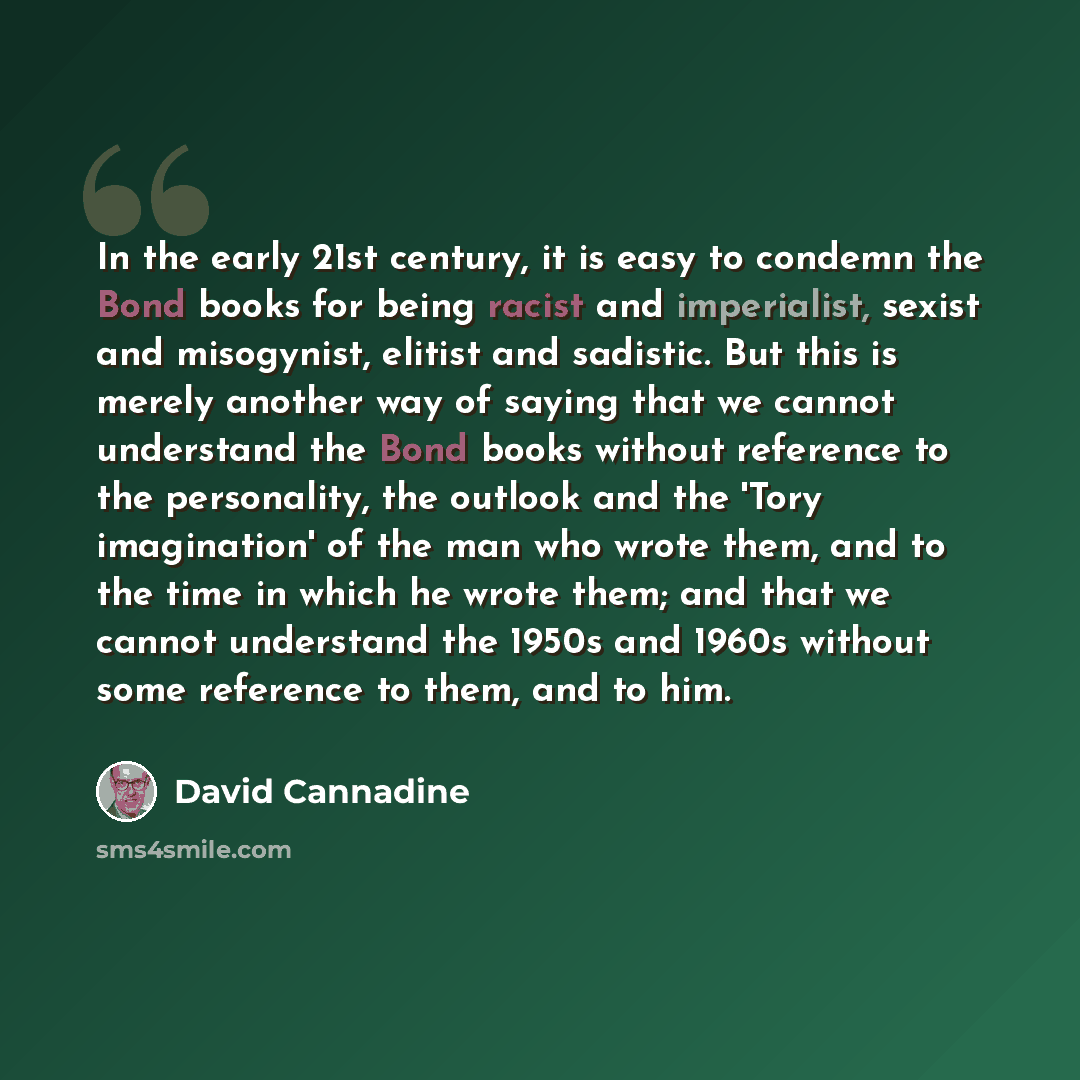 “In the early 21st century, it is easy to condemn the Bond books for being racist and imperialist, sexist and misogynist, elitist and sadistic. But this is merely another way of saying that we cannot understand the Bond books without reference to the personality, the outlook and the 'Tory…” quote by David Cannadine