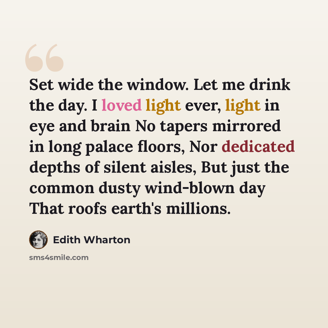 “Set wide the window. Let me drink the day. I loved light ever, light in eye and brain No tapers mirrored in long palace floors, Nor dedicated depths of silent aisles, But just the common dusty wind-blown day That roofs earth's millions.” quote by Edith Wharton