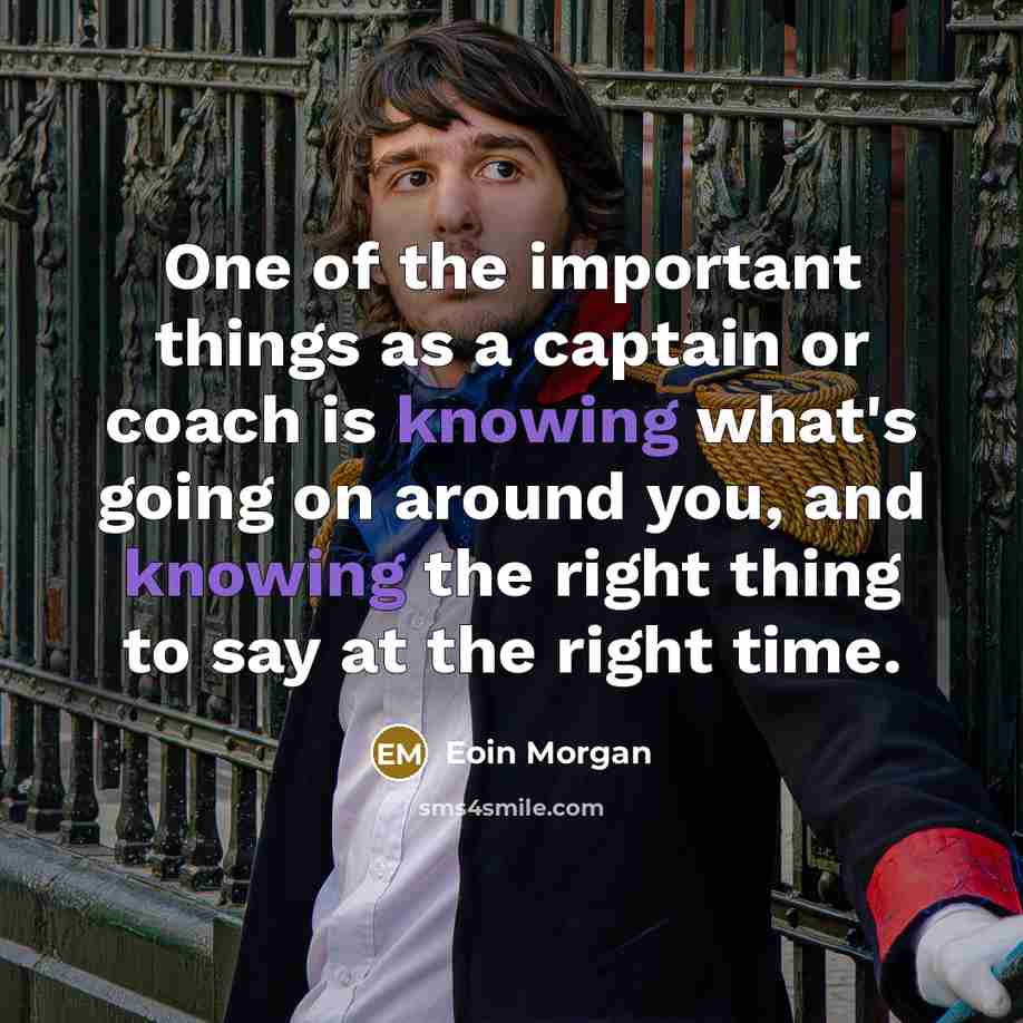 “One of the important things as a captain or coach is knowing what's going on around you, and knowing the right thing to say at the right time.” quote by Eoin Morgan