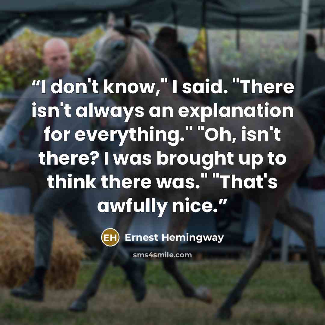 “I don't know," I said. "There isn't always an explanation for everything." "Oh, isn't there? I was brought up to think there was." "That's awfully nice.” quote by Ernest Hemingway