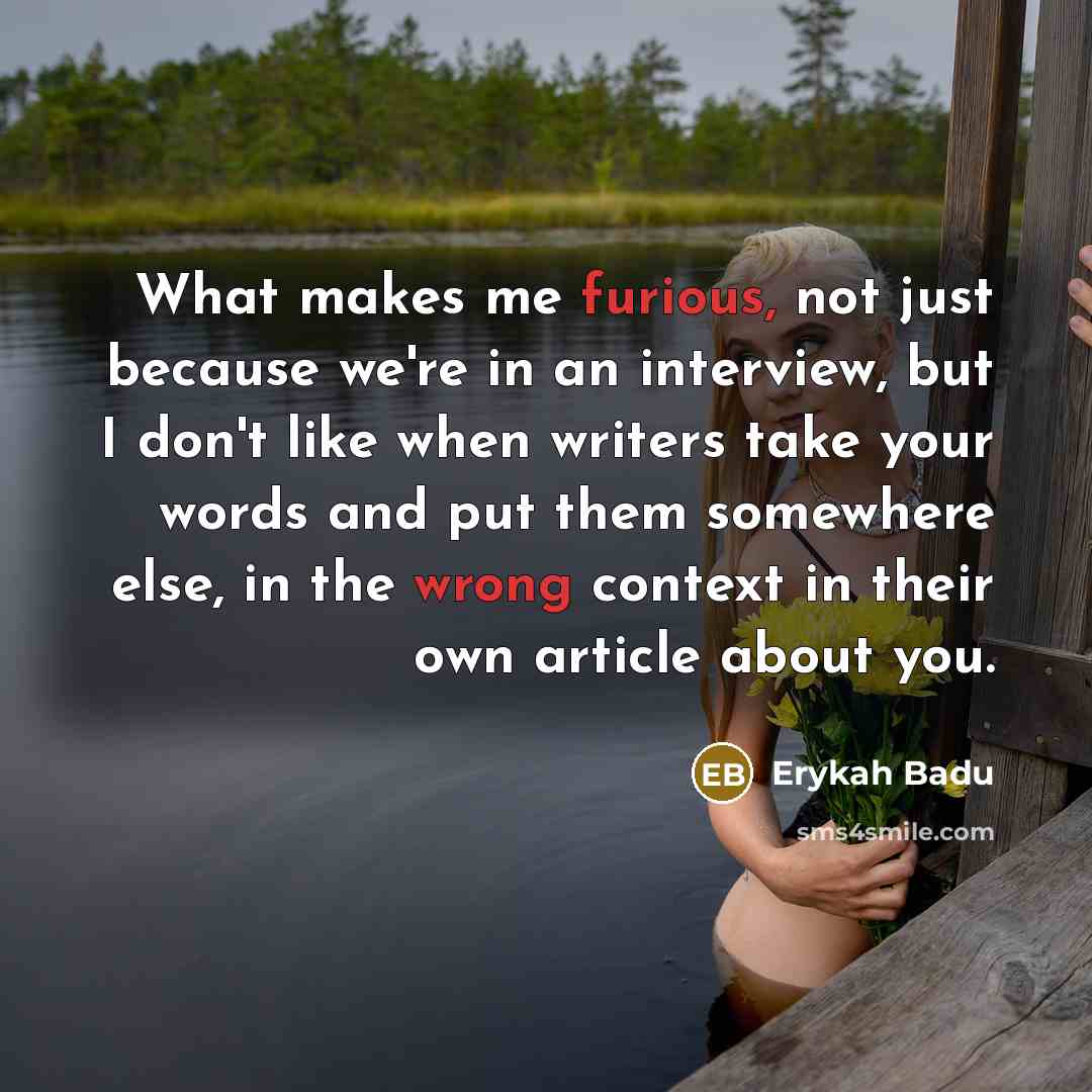 “What makes me furious, not just because we're in an interview, but I don't like when writers take your words and put them somewhere else, in the wrong context in their own article about you.” quote by Erykah Badu