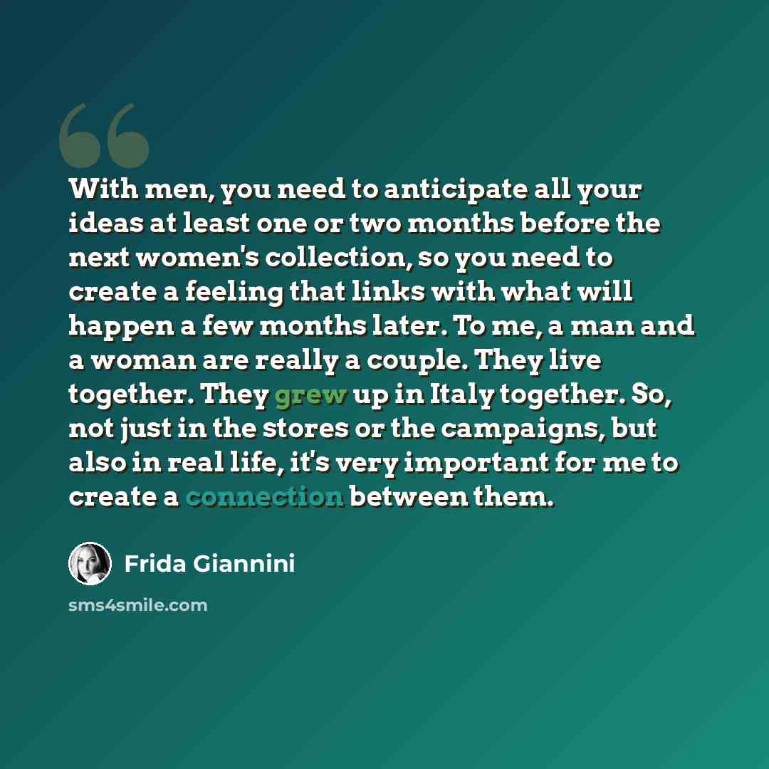 “With men, you need to anticipate all your ideas at least one or two months before the next women's collection, so you need to create a feeling that links with what will happen a few months later. To me, a man and a woman are really a couple. They live together. They grew up in Italy together. So…” quote by Frida Giannini