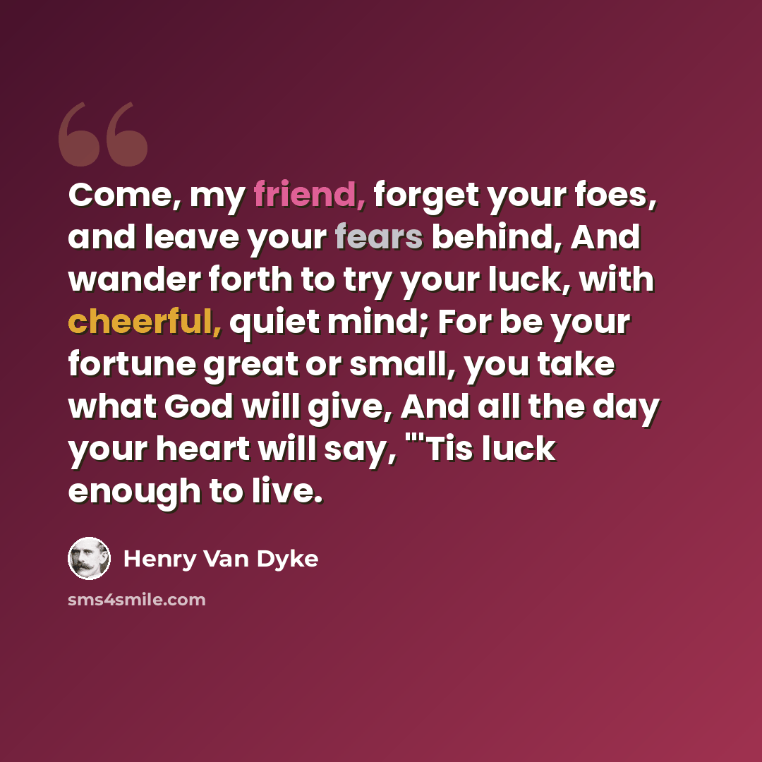 “Come, my friend, forget your foes, and leave your fears behind, And wander forth to try your luck, with cheerful, quiet mind; For be your fortune great or small, you take what God will give, And all the day your heart will say, "'Tis luck enough to live.” quote by Henry Van Dyke
