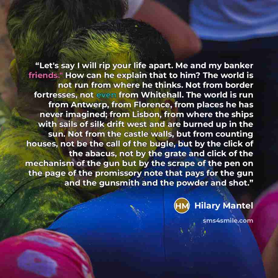 “Let's say I will rip your life apart. Me and my banker friends." How can he explain that to him? The world is not run from where he thinks. Not from border fortresses, not even from Whitehall. The world is run from Antwerp, from Florence, from places he has never imagined; from Lisbon, from where…” quote by Hilary Mantel