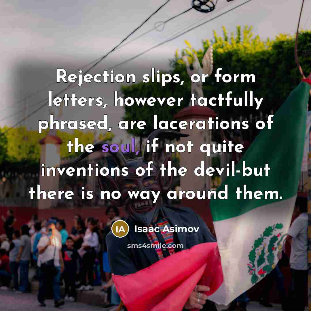 “Rejection slips, or form letters, however tactfully phrased, are lacerations of the soul, if not quite inventions of the devil-but there is no way around them.” quote by Isaac Asimov