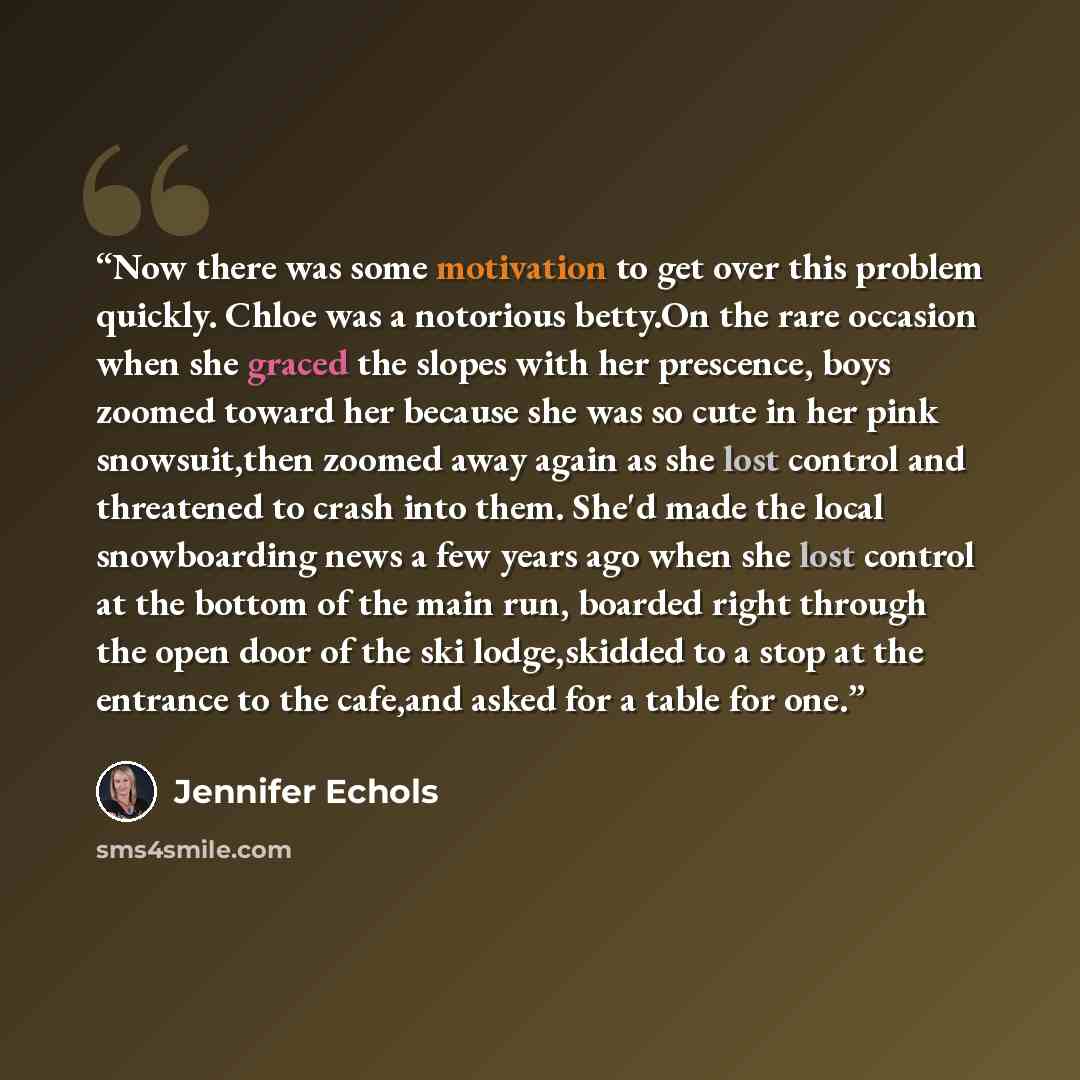 “Now there was some motivation to get over this problem quickly. Chloe was a notorious betty.On the rare occasion when she graced the slopes with her prescence, boys zoomed toward her because she was so cute in her pink snowsuit,then zoomed away again as she lost control and threatened to crash…” quote by Jennifer Echols