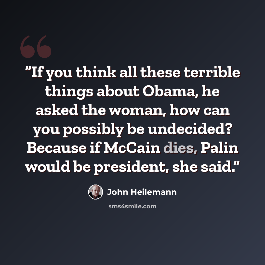 “If you think all these terrible things about Obama, he asked the woman, how can you possibly be undecided? Because if McCain dies, Palin would be president, she said.” quote by John Heilemann