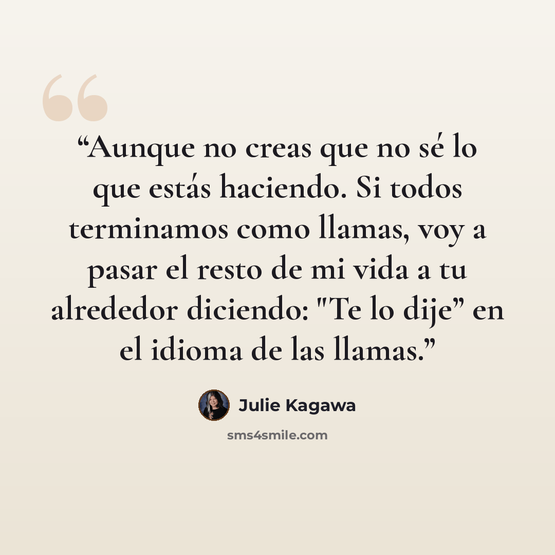 “Aunque no creas que no sé lo que estás haciendo. Si todos terminamos como llamas, voy a pasar el resto de mi vida a tu alrededor diciendo: "Te lo dije” en el idioma de las llamas.” quote by Julie Kagawa