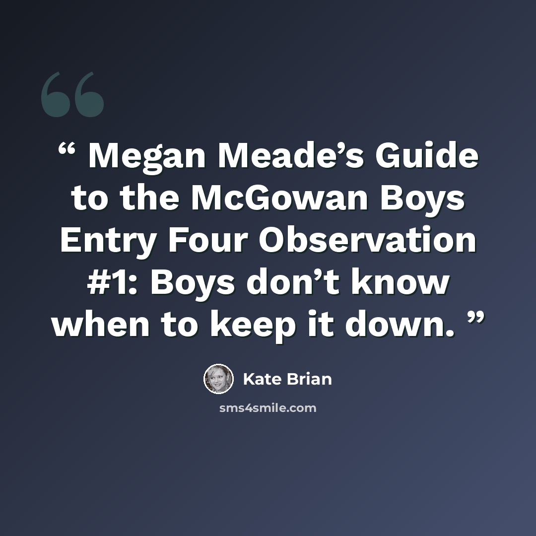 “Megan Meade’s Guide to the McGowan Boys Entry Four Observation #1: Boys don’t know when to keep it down.” quote by Kate Brian