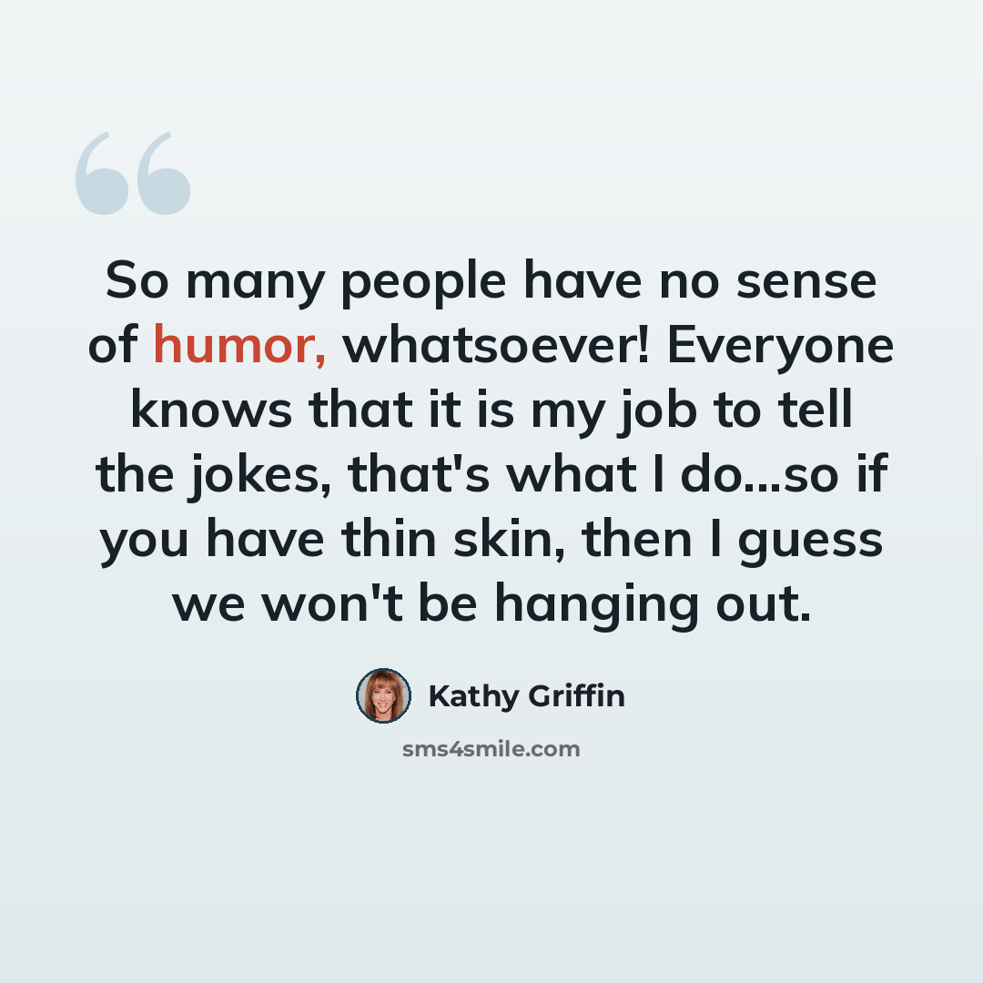 “So many people have no sense of humor, whatsoever! Everyone knows that it is my job to tell the jokes, that's what I do...so if you have thin skin, then I guess we won't be hanging out.” quote by Kathy Griffin