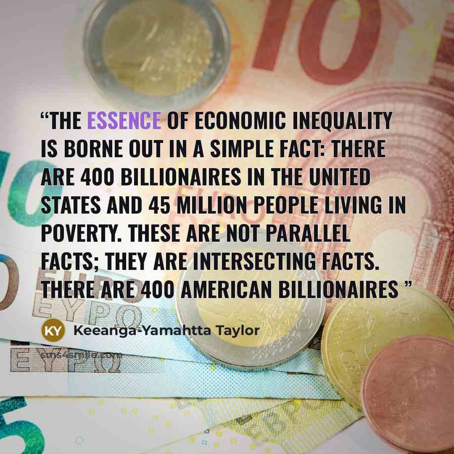 “The essence of economic inequality is borne out in a simple fact: there are 400 billionaires in the United States and 45 million people living in poverty. These are not parallel facts; they are intersecting facts. There are 400 American billionaires” quote by Keeanga-Yamahtta Taylor