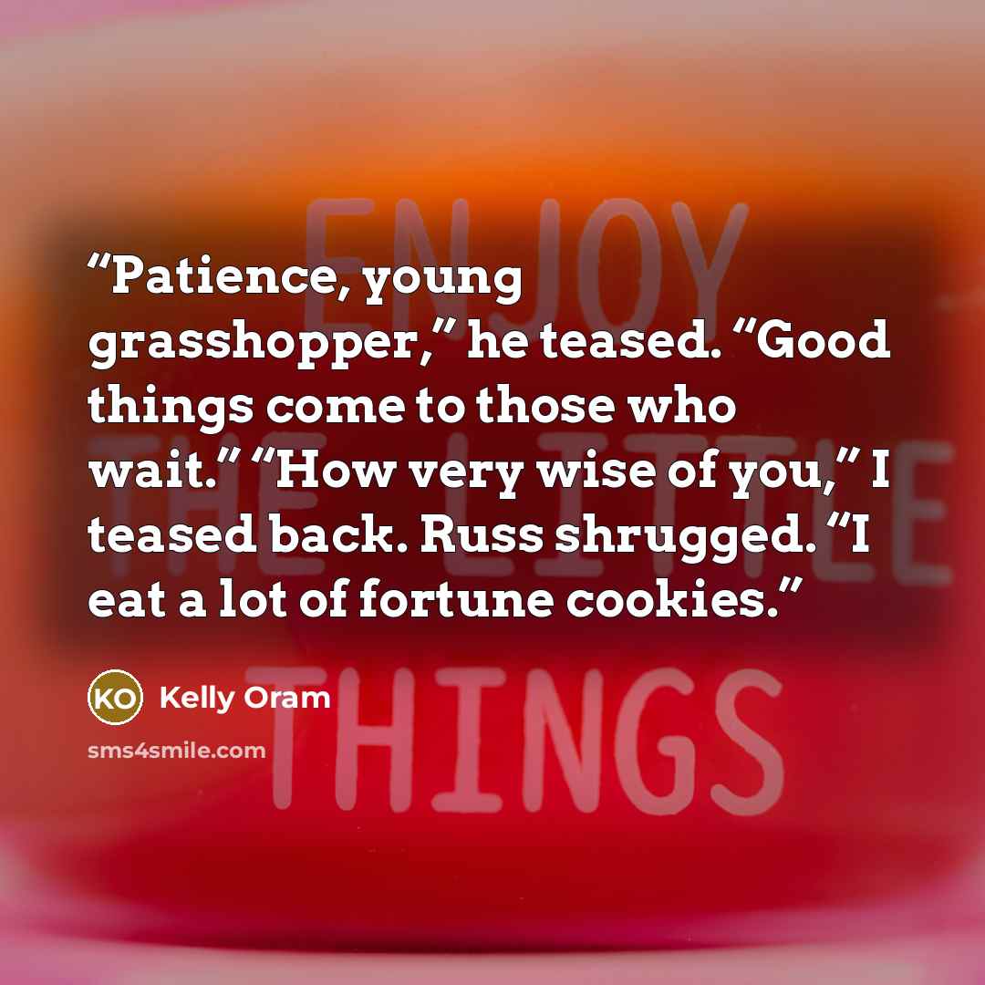 “Patience, young grasshopper,” he teased. “Good things come to those who wait.” “How very wise of you,” I teased back. Russ shrugged. “I eat a lot of fortune cookies.” quote by Kelly Oram