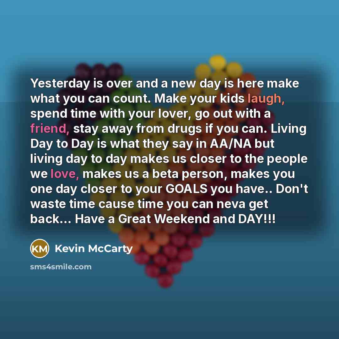 “Yesterday is over and a new day is here make what you can count. Make your kids laugh, spend time with your lover, go out with a friend, stay away from drugs if you can. Living Day to Day is what they say in AA/NA but living day to day makes us closer to the people we love, makes us a beta person…” quote by Kevin McCarty