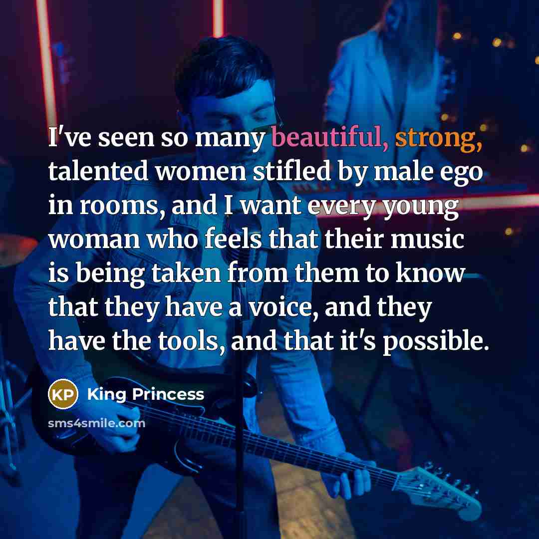 “I've seen so many beautiful, strong, talented women stifled by male ego in rooms, and I want every young woman who feels that their music is being taken from them to know that they have a voice, and they have the tools, and that it's possible.” quote by King Princess