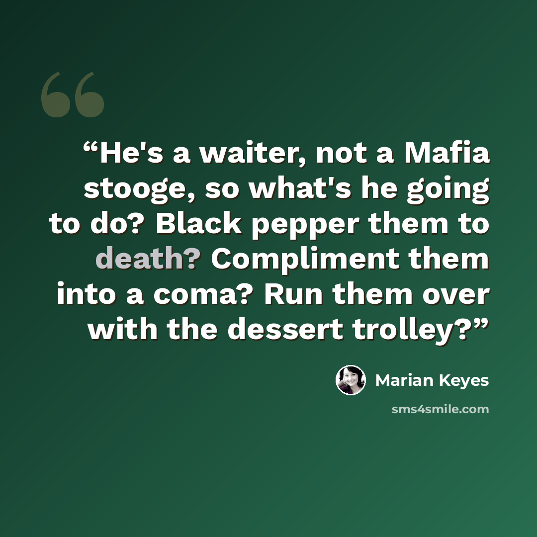 “He's a waiter, not a Mafia stooge, so what's he going to do? Black pepper them to death? Compliment them into a coma? Run them over with the dessert trolley?” quote by Marian Keyes