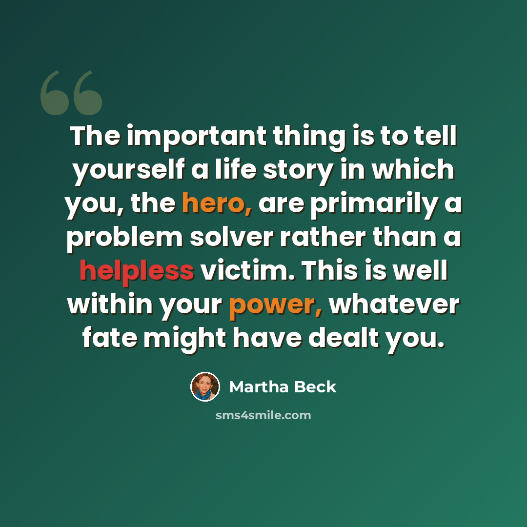“The important thing is to tell yourself a life story in which you, the hero, are primarily a problem solver rather than a helpless victim. This is well within your power, whatever fate might have dealt you.” quote by Martha Beck