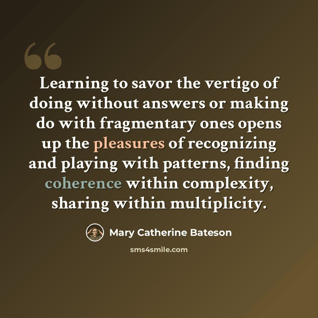 “Learning to savor the vertigo of doing without answers or making do with fragmentary ones opens up the pleasures of recognizing and playing with patterns, finding coherence within complexity, sharing within multiplicity.” quote by Mary Catherine Bateson