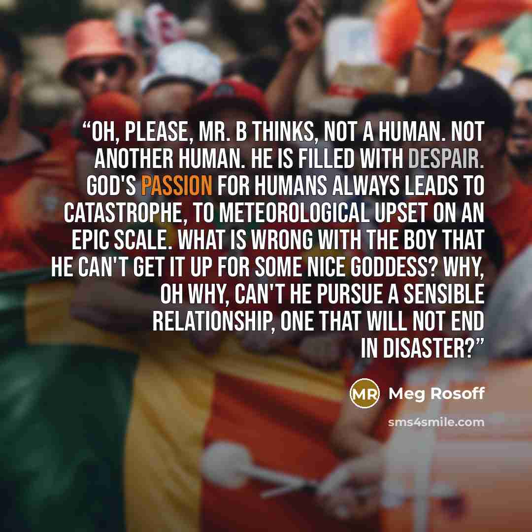 “Oh, please, Mr. B thinks, not a human. Not another human. He is filled with despair. God's passion for humans always leads to catastrophe, to meteorological upset on an epic scale. What is wrong with the boy that he can't get it up for some nice goddess? Why, oh why, can't he pursue a sensible…” quote by Meg Rosoff