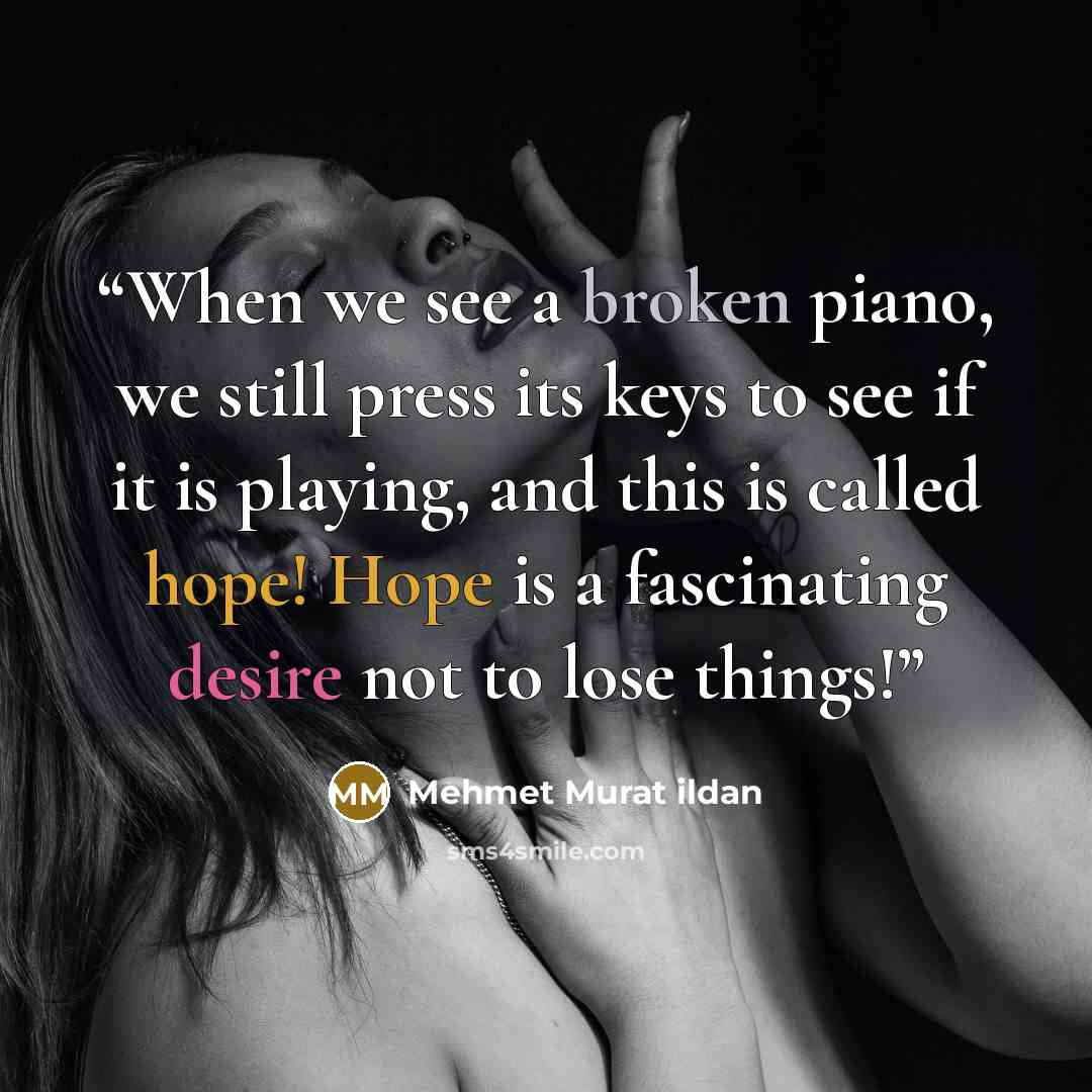 “When we see a broken piano, we still press its keys to see if it is playing, and this is called hope! Hope is a fascinating desire not to lose things!” quote by Mehmet Murat ildan