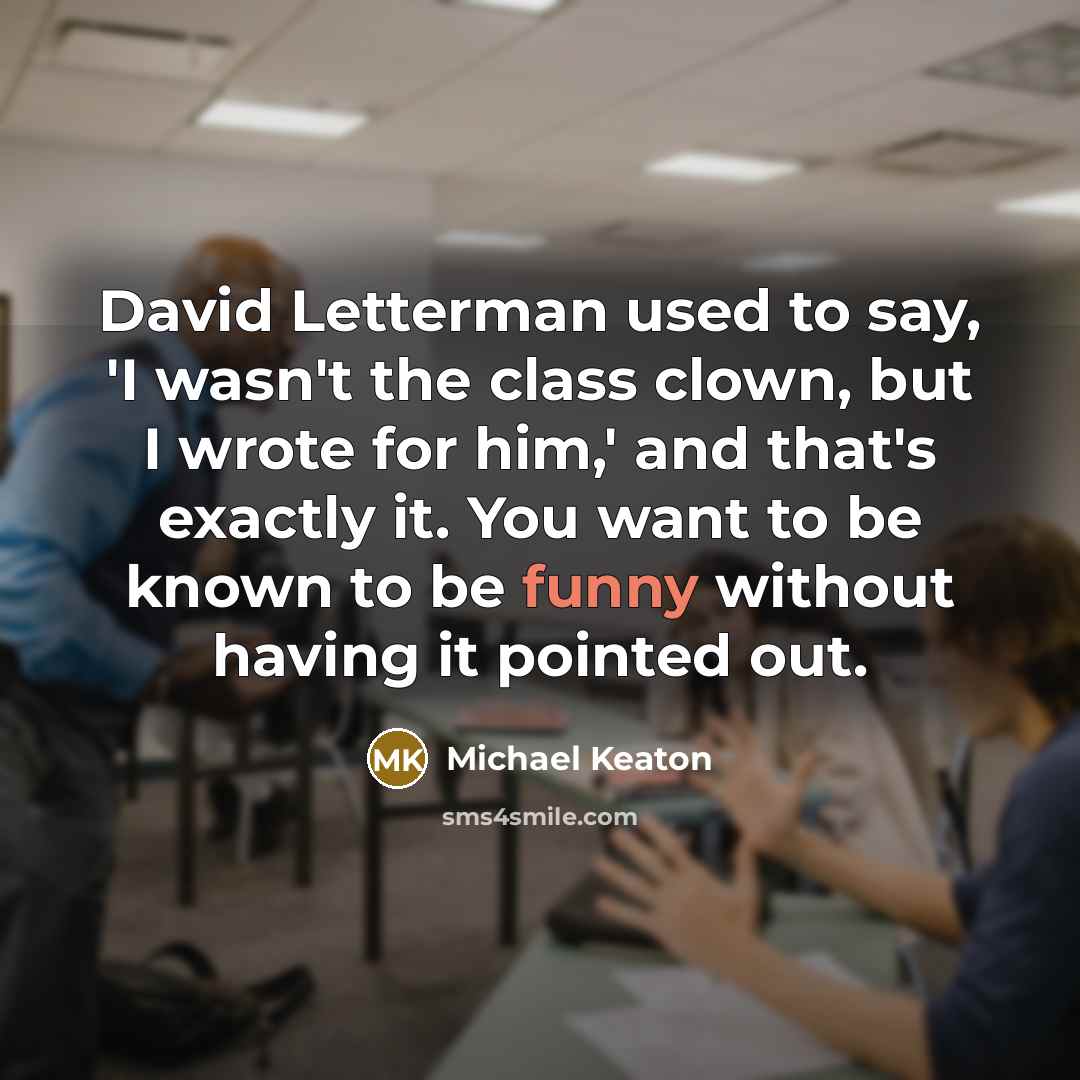 “David Letterman used to say, 'I wasn't the class clown, but I wrote for him,' and that's exactly it. You want to be known to be funny without having it pointed out.” quote by Michael Keaton