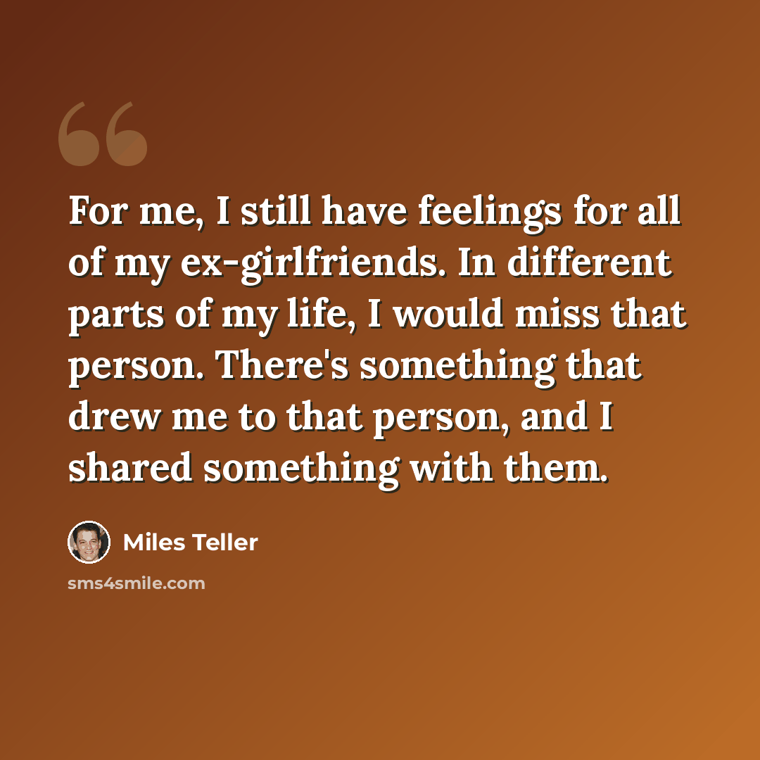 “For me, I still have feelings for all of my ex-girlfriends. In different parts of my life, I would miss that person. There's something that drew me to that person, and I shared something with them.” quote by Miles Teller