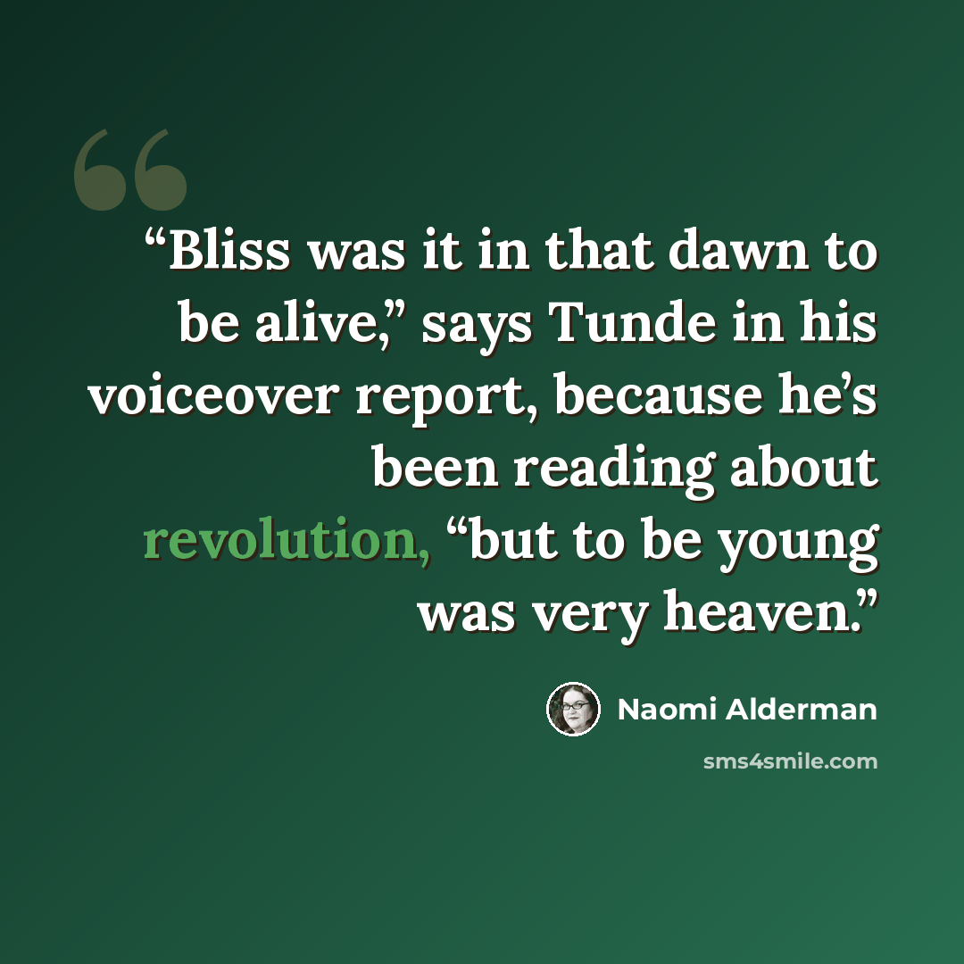 “Bliss was it in that dawn to be alive,” says Tunde in his voiceover report, because he’s been reading about revolution, “but to be young was very heaven.” quote by Naomi Alderman