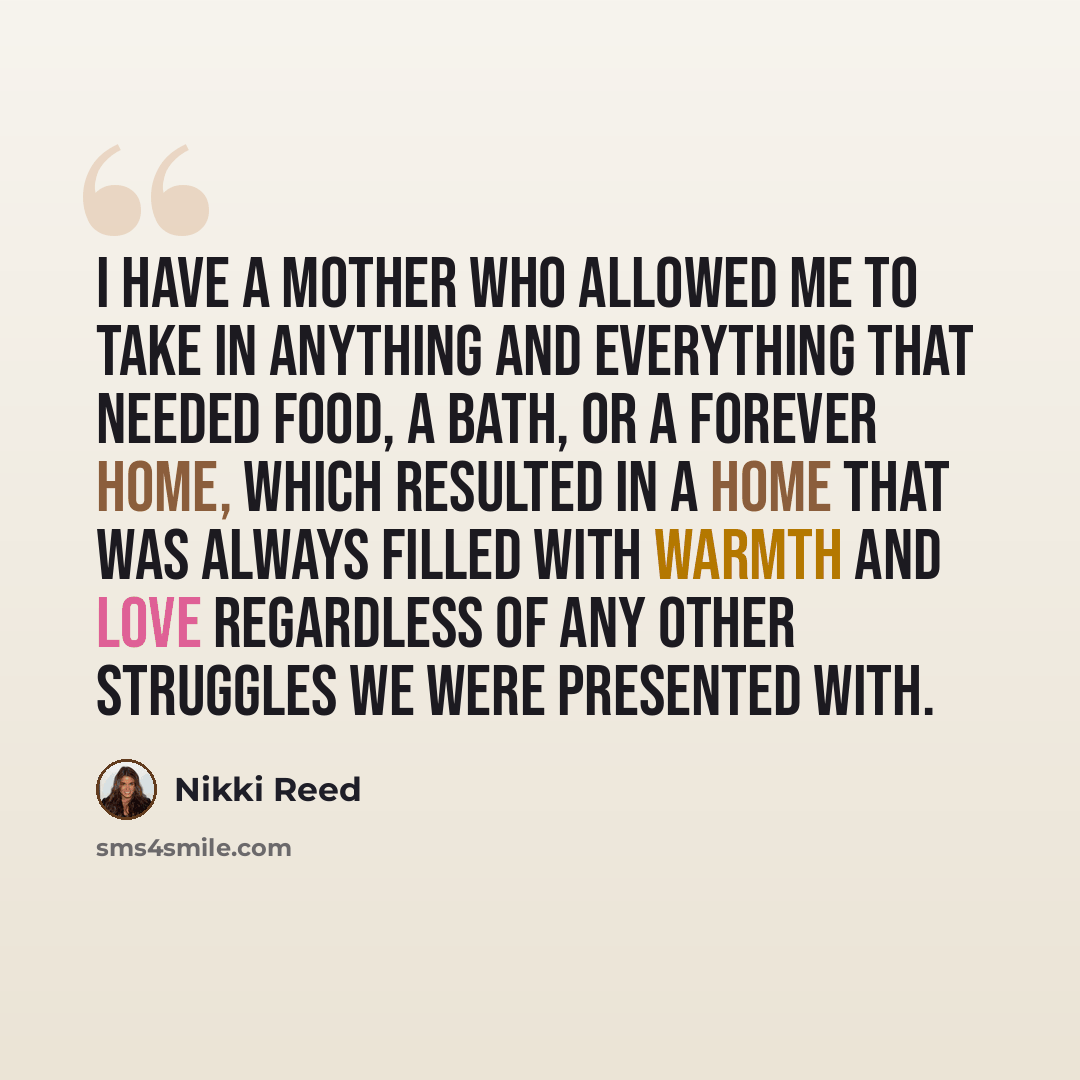 “I have a mother who allowed me to take in anything and everything that needed food, a bath, or a forever home, which resulted in a home that was always filled with warmth and love regardless of any other struggles we were presented with.” quote by Nikki Reed