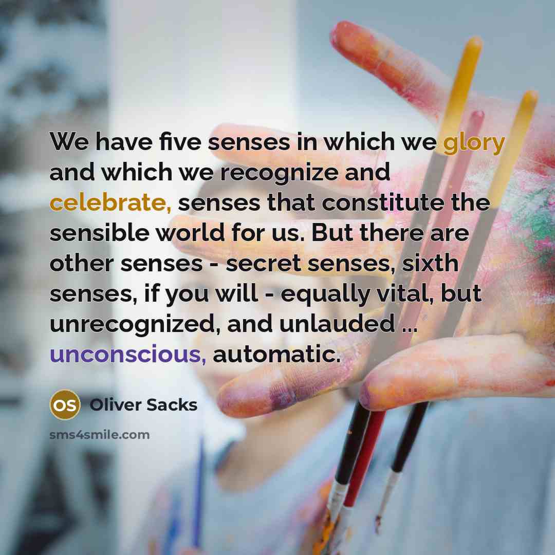 “We have five senses in which we glory and which we recognize and celebrate, senses that constitute the sensible world for us. But there are other senses - secret senses, sixth senses, if you will - equally vital, but unrecognized, and unlauded ... unconscious, automatic.” quote by Oliver Sacks