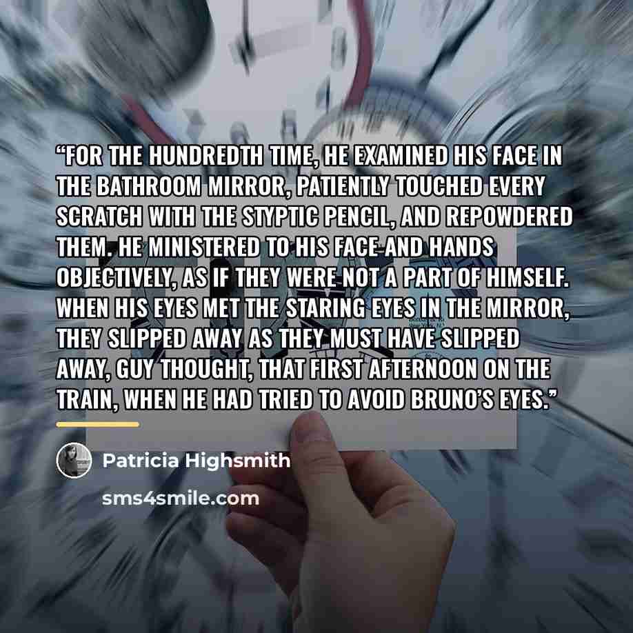 “For the hundredth time, he examined his face in the bathroom mirror, patiently touched every scratch with the styptic pencil, and repowdered them. He ministered to his face and hands objectively, as if they were not a part of himself. When his eyes met the staring eyes in the mirror, they slipped…” quote by patricia highsmith