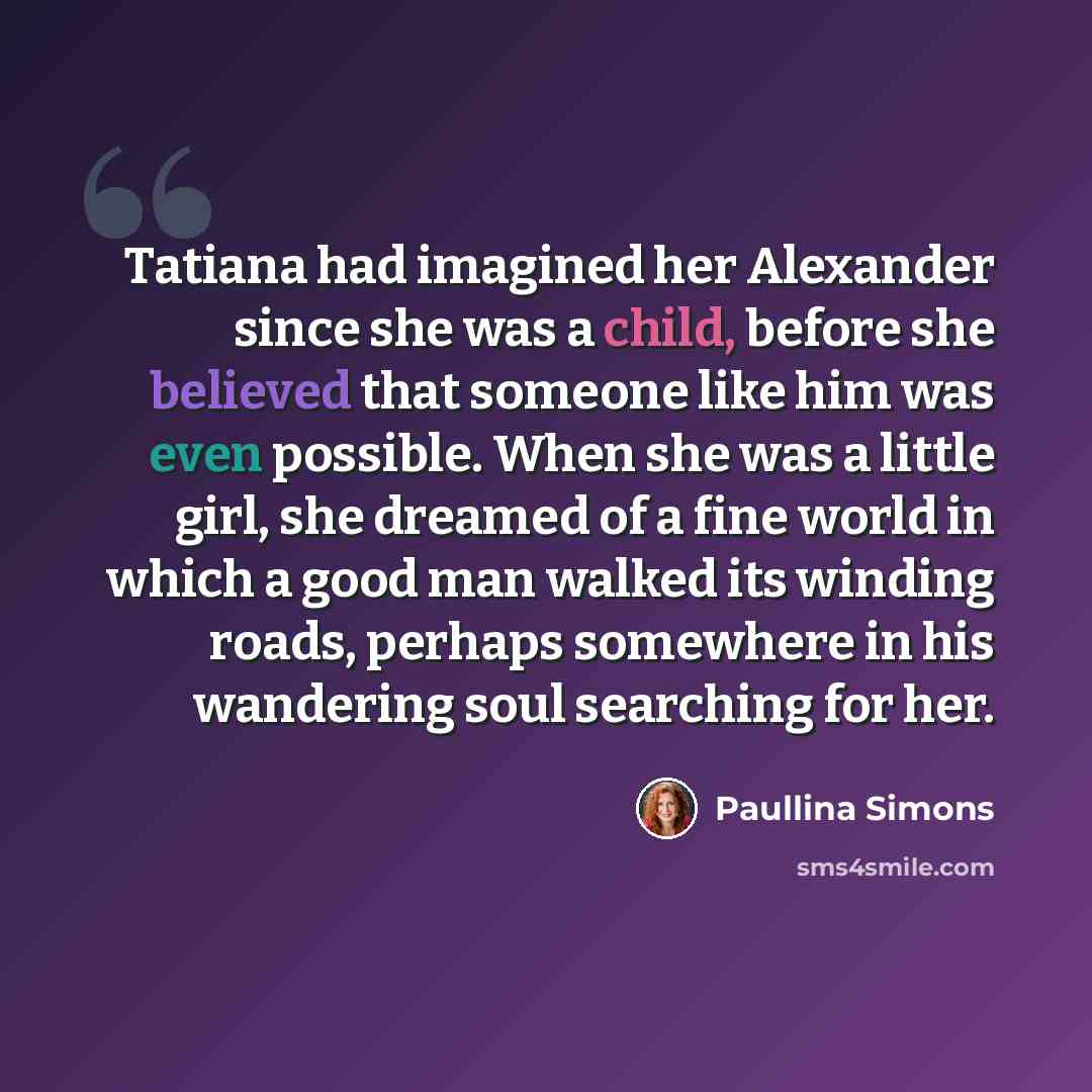 “Tatiana had imagined her Alexander since she was a child, before she believed that someone like him was even possible. When she was a little girl, she dreamed of a fine world in which a good man walked its winding roads, perhaps somewhere in his wandering soul searching for her.” quote by Paullina Simons