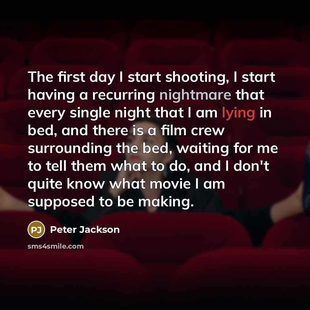 “The first day I start shooting, I start having a recurring nightmare that every single night that I am lying in bed, and there is a film crew surrounding the bed, waiting for me to tell them what to do, and I don't quite know what movie I am supposed to be making.” quote by Peter Jackson