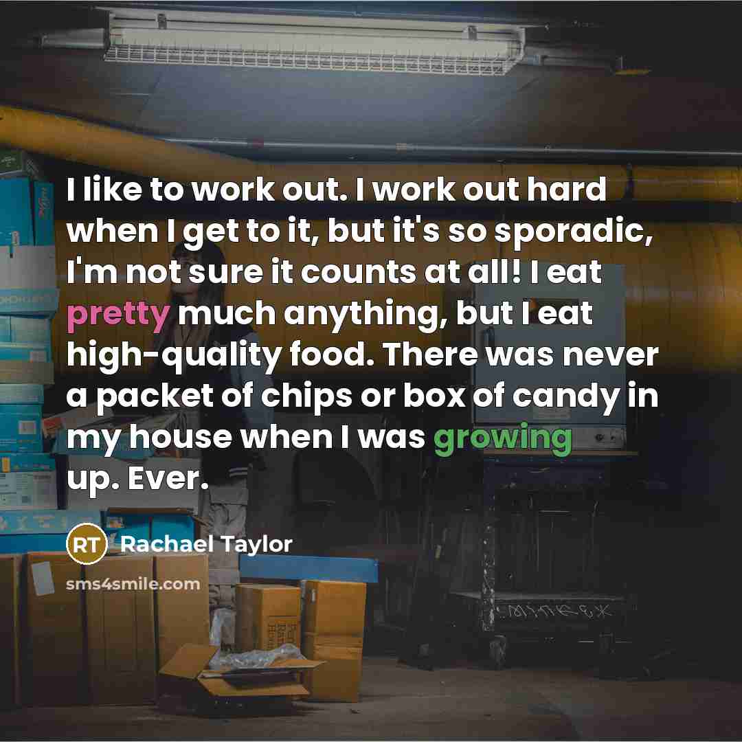 “I like to work out. I work out hard when I get to it, but it's so sporadic, I'm not sure it counts at all! I eat pretty much anything, but I eat high-quality food. There was never a packet of chips or box of candy in my house when I was growing up. Ever.” quote by Rachael Taylor