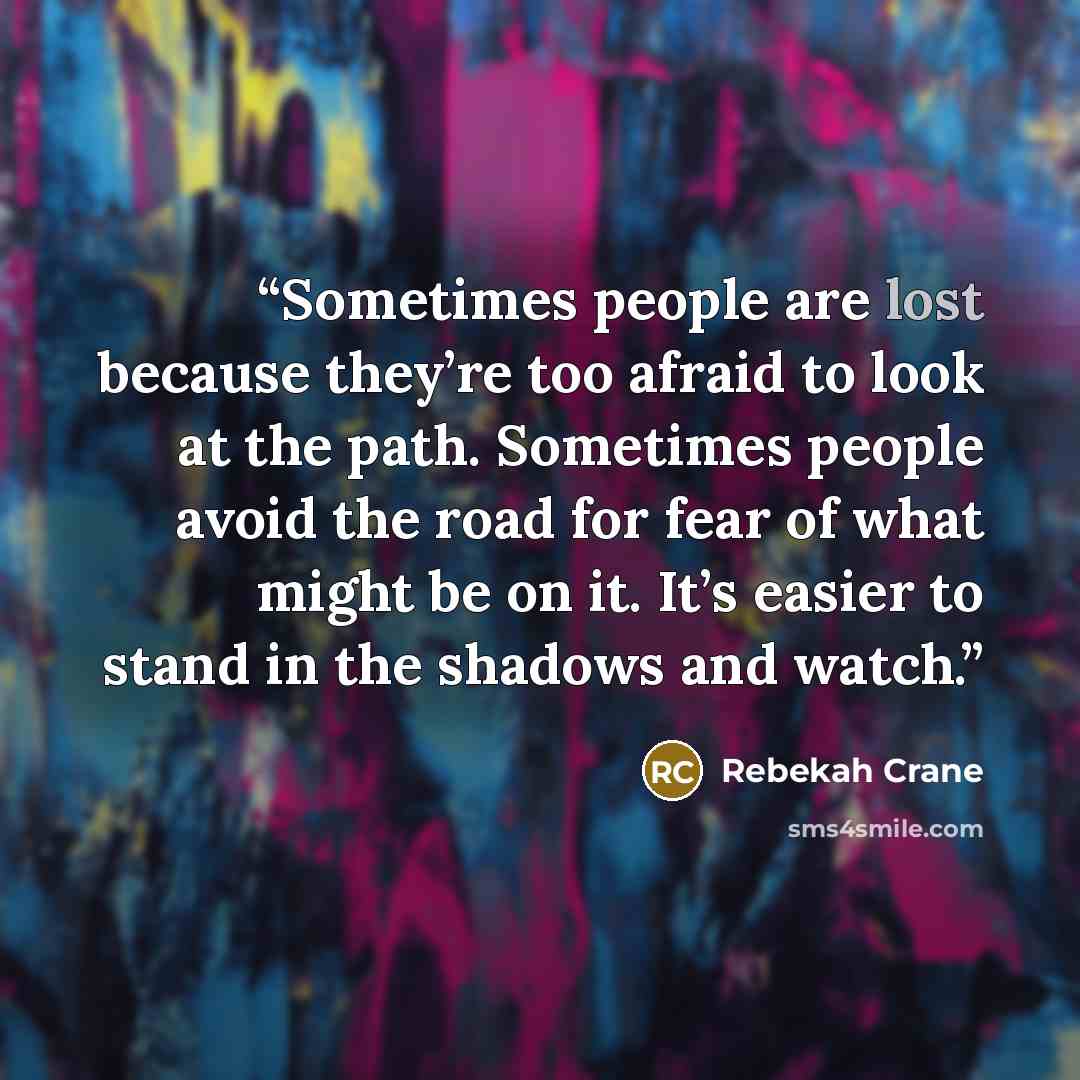 “Sometimes people are lost because they’re too afraid to look at the path. Sometimes people avoid the road for fear of what might be on it. It’s easier to stand in the shadows and watch.” quote by Rebekah Crane