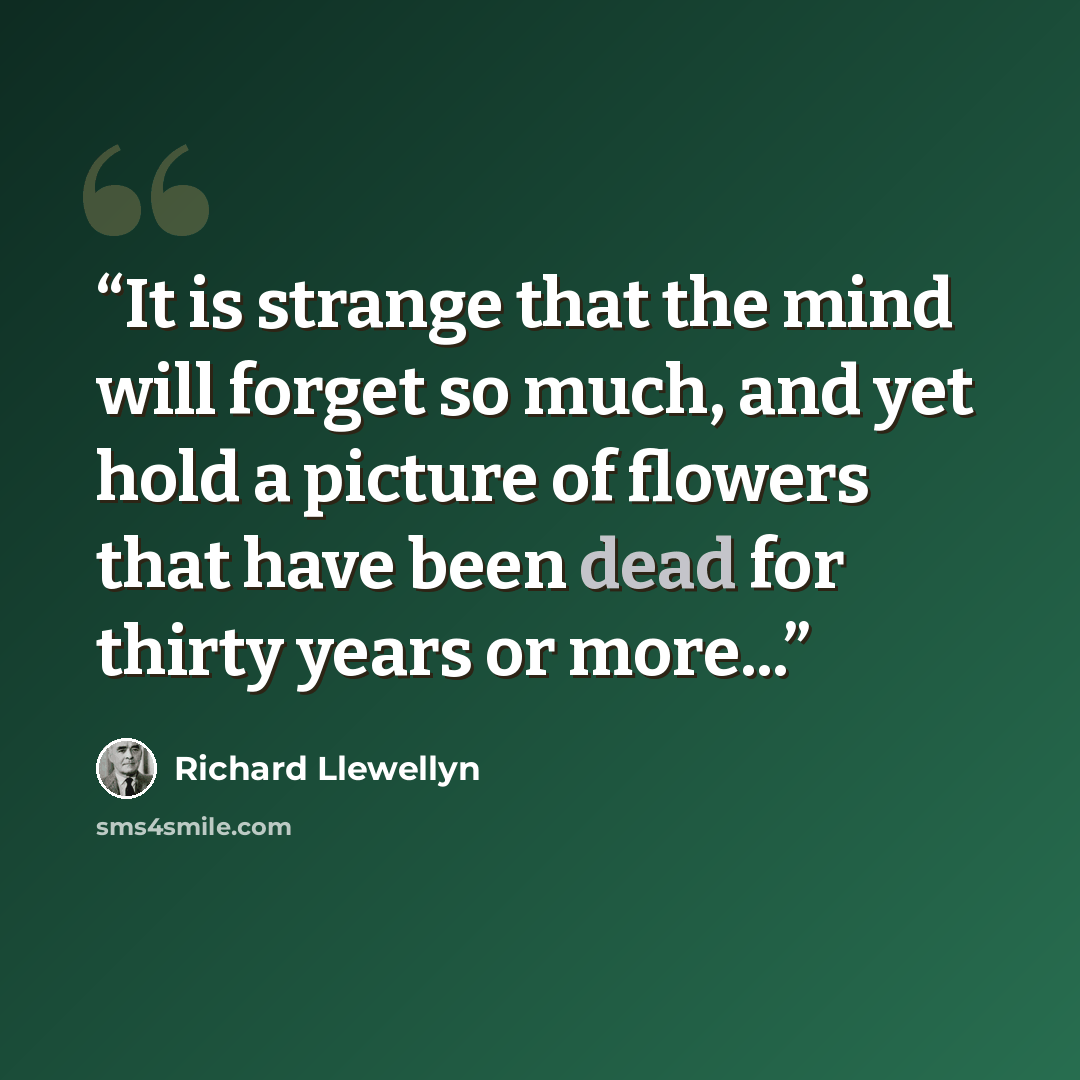 “It is strange that the mind will forget so much, and yet hold a picture of flowers that have been dead for thirty years or more...” quote by Richard Llewellyn