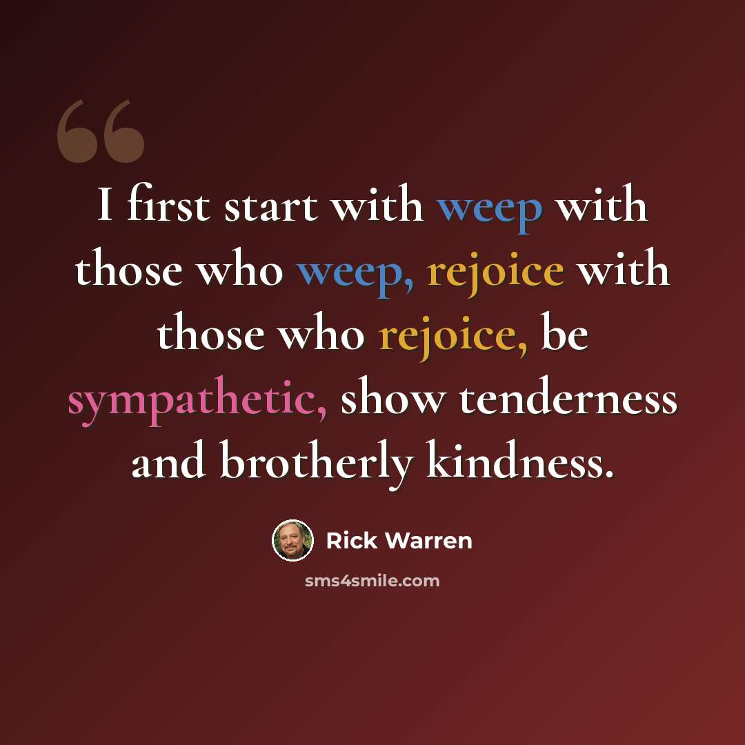“I first start with weep with those who weep, rejoice with those who rejoice, be sympathetic, show tenderness and brotherly kindness.” quote by Rick Warren