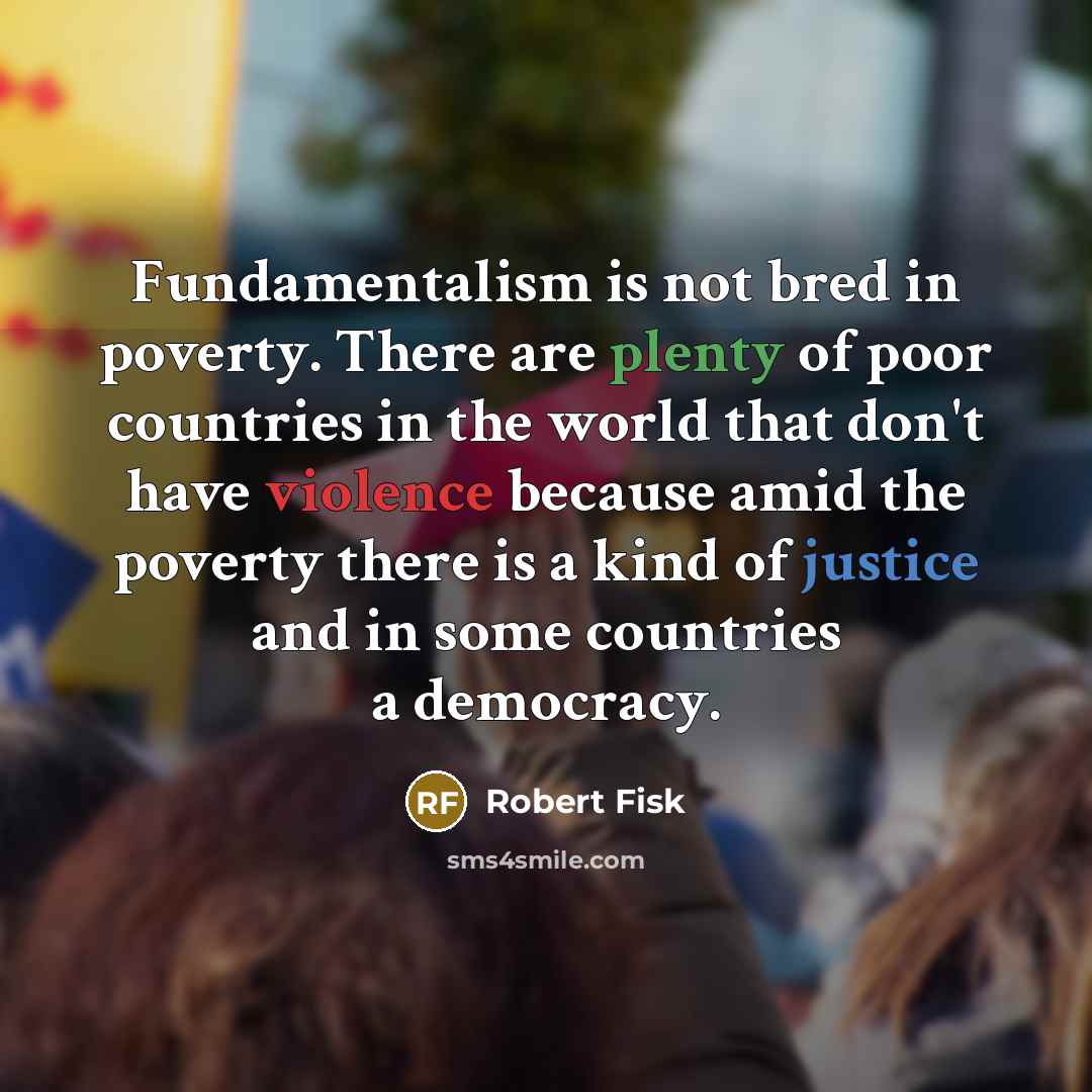 “Fundamentalism is not bred in poverty. There are plenty of poor countries in the world that don't have violence because amid the poverty there is a kind of justice and in some countries a democracy.” quote by Robert Fisk